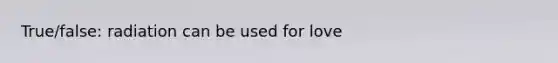 True/false: radiation can be used for love