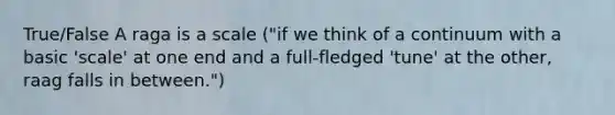 True/False A raga is a scale ("if we think of a continuum with a basic 'scale' at one end and a full-fledged 'tune' at the other, raag falls in between.")
