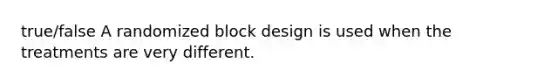 true/false A randomized block design is used when the treatments are very different.