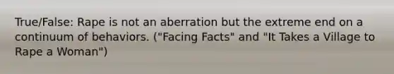 True/False: Rape is not an aberration but the extreme end on a continuum of behaviors. ("Facing Facts" and "It Takes a Village to Rape a Woman")