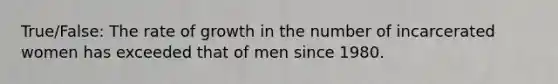 True/False: The rate of growth in the number of incarcerated women has exceeded that of men since 1980.