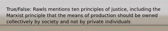 True/False: Rawls mentions ten principles of justice, including the Marxist principle that the means of production should be owned collectively by society and not by private individuals