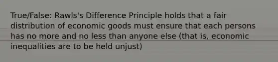 True/False: Rawls's Difference Principle holds that a fair distribution of economic goods must ensure that each persons has no more and no less than anyone else (that is, economic inequalities are to be held unjust)