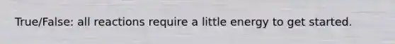 True/False: all reactions require a little energy to get started.