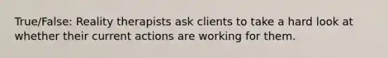 True/False: Reality therapists ask clients to take a hard look at whether their current actions are working for them.