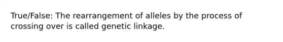 True/False: The rearrangement of alleles by the process of crossing over is called genetic linkage.