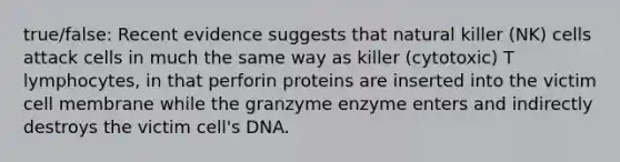 true/false: Recent evidence suggests that natural killer (NK) cells attack cells in much the same way as killer (cytotoxic) T lymphocytes, in that perforin proteins are inserted into the victim cell membrane while the granzyme enzyme enters and indirectly destroys the victim cell's DNA.