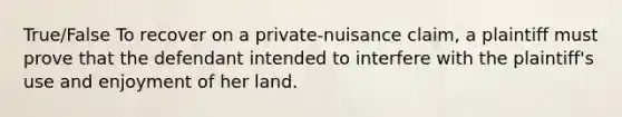 True/False To recover on a private-nuisance claim, a plaintiff must prove that the defendant intended to interfere with the plaintiff's use and enjoyment of her land.