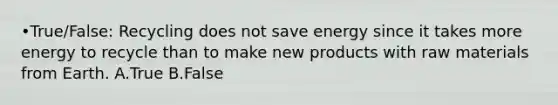 •True/False: Recycling does not save energy since it takes more energy to recycle than to make new products with raw materials from Earth. A.True B.False