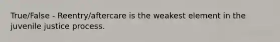 True/False - Reentry/aftercare is the weakest element in the juvenile justice process.