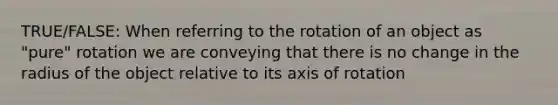 TRUE/FALSE: When referring to the rotation of an object as "pure" rotation we are conveying that there is no change in the radius of the object relative to its axis of rotation