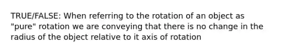 TRUE/FALSE: When referring to the rotation of an object as "pure" rotation we are conveying that there is no change in the radius of the object relative to it axis of rotation