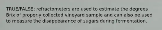 TRUE/FALSE: refractometers are used to estimate the degrees Brix of properly collected vineyard sample and can also be used to measure the disappearance of sugars during fermentation.