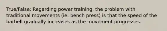 True/False: Regarding power training, the problem with traditional movements (ie. bench press) is that the speed of the barbell gradually increases as the movement progresses.