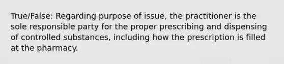 True/False: Regarding purpose of issue, the practitioner is the sole responsible party for the proper prescribing and dispensing of controlled substances, including how the prescription is filled at the pharmacy.