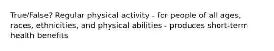 True/False? Regular physical activity - for people of all ages, races, ethnicities, and physical abilities - produces short-term health benefits