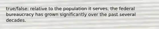 true/false: relative to the population it serves, the federal bureaucracy has grown significantly over the past several decades.