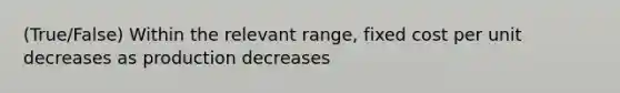 (True/False) Within the relevant range, fixed cost per unit decreases as production decreases