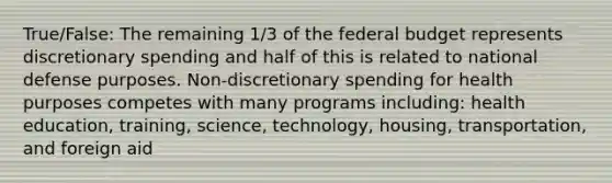 True/False: The remaining 1/3 of the federal budget represents discretionary spending and half of this is related to national defense purposes. Non-discretionary spending for health purposes competes with many programs including: health education, training, science, technology, housing, transportation, and foreign aid