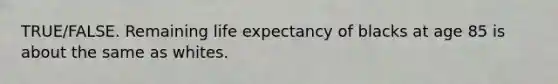 TRUE/FALSE. Remaining life expectancy of blacks at age 85 is about the same as whites.