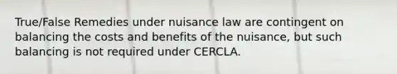 True/False Remedies under nuisance law are contingent on balancing the costs and benefits of the nuisance, but such balancing is not required under CERCLA.