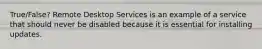 True/False? Remote Desktop Services is an example of a service that should never be disabled because it is essential for installing updates.