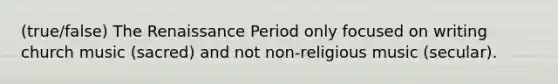 (true/false) The Renaissance Period only focused on writing church music (sacred) and not non-religious music (secular).