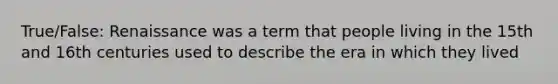 True/False: Renaissance was a term that people living in the 15th and 16th centuries used to describe the era in which they lived