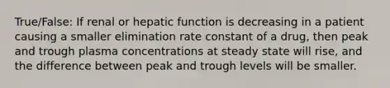 True/False: If renal or hepatic function is decreasing in a patient causing a smaller elimination rate constant of a drug, then peak and trough plasma concentrations at steady state will rise, and the difference between peak and trough levels will be smaller.