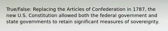 True/False: Replacing the Articles of Confederation in 1787, the new U.S. Constitution allowed both the federal government and state governments to retain significant measures of sovereignty.