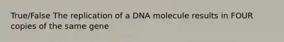 True/False The replication of a DNA molecule results in FOUR copies of the same gene