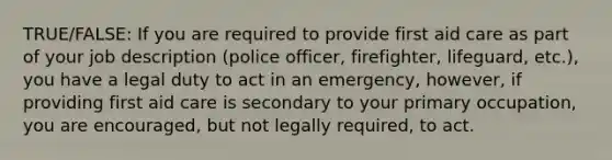 TRUE/FALSE: If you are required to provide first aid care as part of your job description (police officer, firefighter, lifeguard, etc.), you have a legal duty to act in an emergency, however, if providing first aid care is secondary to your primary occupation, you are encouraged, but not legally required, to act.