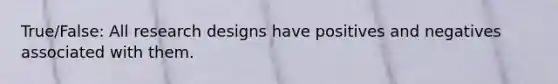 True/False: All research designs have positives and negatives associated with them.