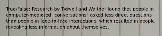 True/False: Research by Tidwell and Walther found that people in computer-mediated "conversations" asked less direct questions than people in face-to-face interactions, which resulted in people revealing less information about themselves.