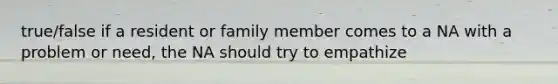 true/false if a resident or family member comes to a NA with a problem or need, the NA should try to empathize