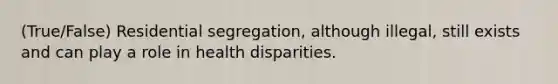 (True/False) Residential segregation, although illegal, still exists and can play a role in health disparities.