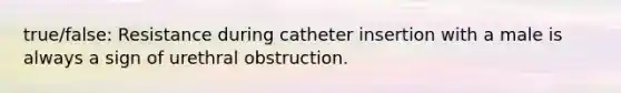 true/false: Resistance during catheter insertion with a male is always a sign of urethral obstruction.