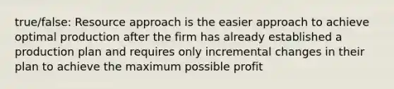 true/false: Resource approach is the easier approach to achieve optimal production after the firm has already established a production plan and requires only incremental changes in their plan to achieve the maximum possible profit