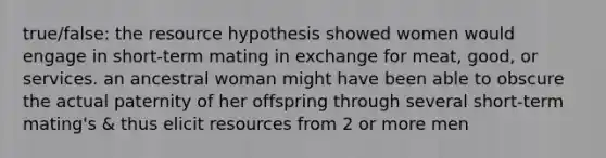 true/false: the resource hypothesis showed women would engage in short-term mating in exchange for meat, good, or services. an ancestral woman might have been able to obscure the actual paternity of her offspring through several short-term mating's & thus elicit resources from 2 or more men