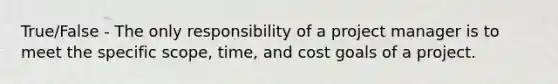 True/False - The only responsibility of a project manager is to meet the specific scope, time, and cost goals of a project.