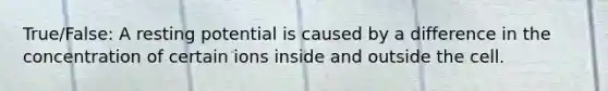 True/False: A resting potential is caused by a difference in the concentration of certain ions inside and outside the cell.