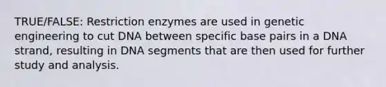 TRUE/FALSE: Restriction enzymes are used in genetic engineering to cut DNA between specific base pairs in a DNA strand, resulting in DNA segments that are then used for further study and analysis.