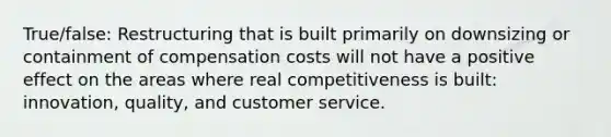 True/false: Restructuring that is built primarily on downsizing or containment of compensation costs will not have a positive effect on the areas where real competitiveness is built: innovation, quality, and customer service.