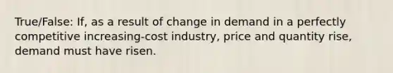 True/False: If, as a result of change in demand in a perfectly competitive increasing-cost industry, price and quantity rise, demand must have risen.