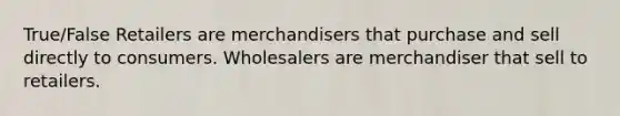 True/False Retailers are merchandisers that purchase and sell directly to consumers. Wholesalers are merchandiser that sell to retailers.