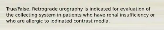 True/False. Retrograde urography is indicated for evaluation of the collecting system in patients who have renal insufficiency or who are allergic to iodinated contrast media.