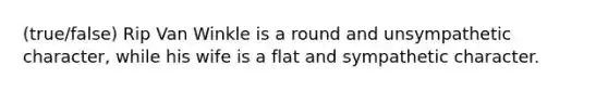 (true/false) Rip Van Winkle is a round and unsympathetic character, while his wife is a flat and sympathetic character.