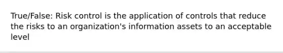 True/False: Risk control is the application of controls that reduce the risks to an organization's information assets to an acceptable level