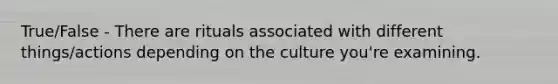 True/False - There are rituals associated with different things/actions depending on the culture you're examining.