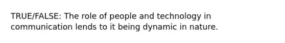 TRUE/FALSE: The role of people and technology in communication lends to it being dynamic in nature.